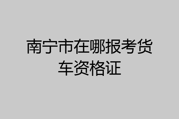 南宁市在哪报考货车资格证