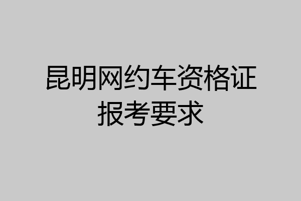 昆明网约车资格证报考要求
