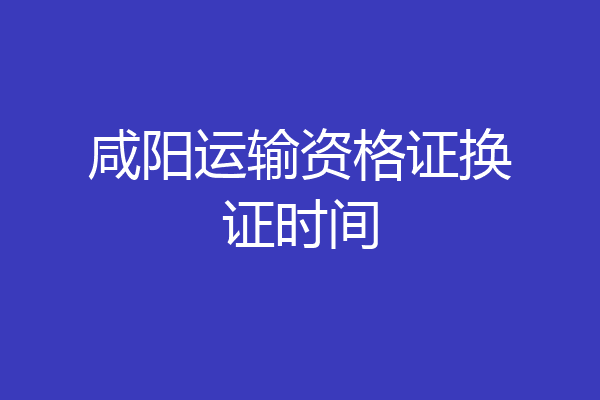 咸阳运输资格证换证时间
