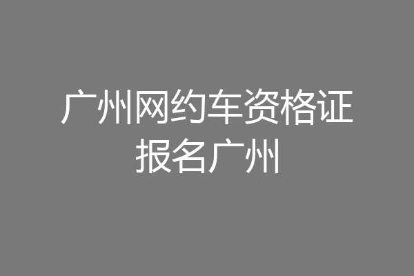 广州网约车资格证报名广州