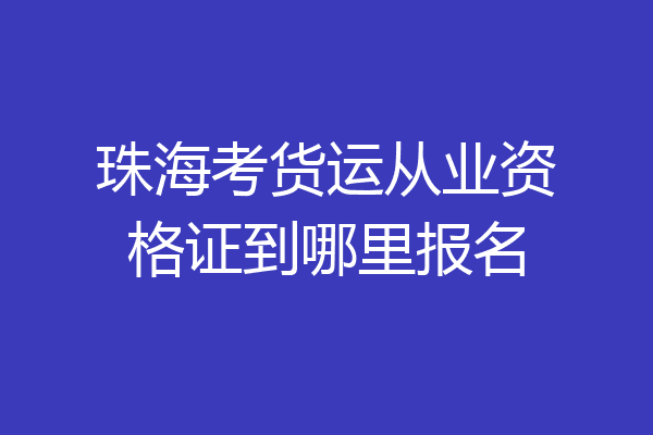 珠海考货运从业资格证到哪里报名
