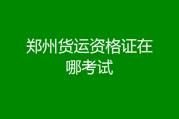 郑州货运资格证在哪考试