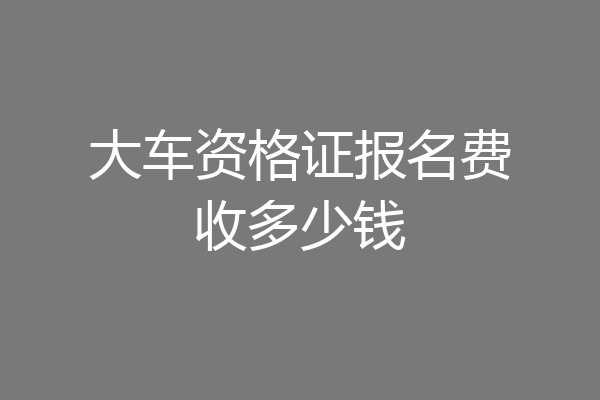 大车资格证报名费收多少钱