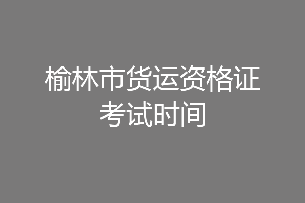 榆林市货运资格证考试时间