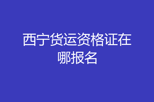 西宁货运资格证在哪报名