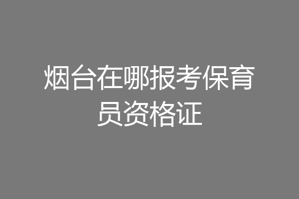 烟台在哪报考保育员资格证