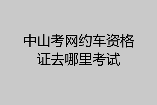 中山考网约车资格证去哪里考试