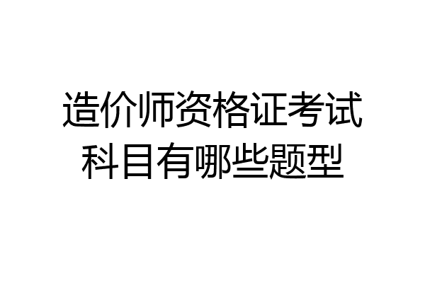 造价师资格证考试科目有哪些题型