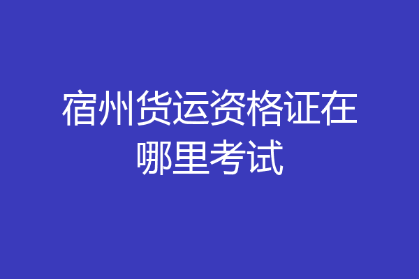 宿州货运资格证在哪里考试