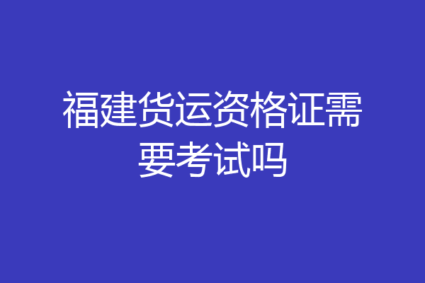 福建货运资格证需要考试吗