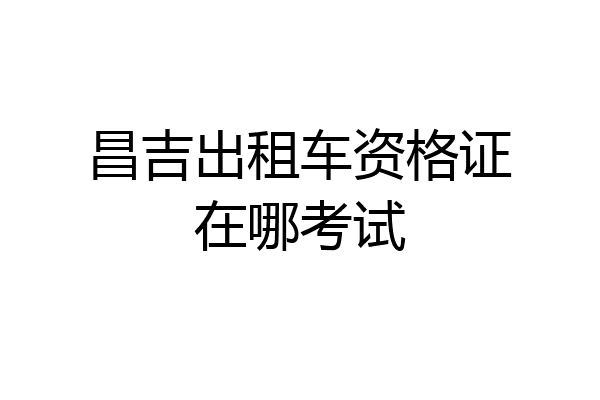 昌吉出租车资格证在哪考试