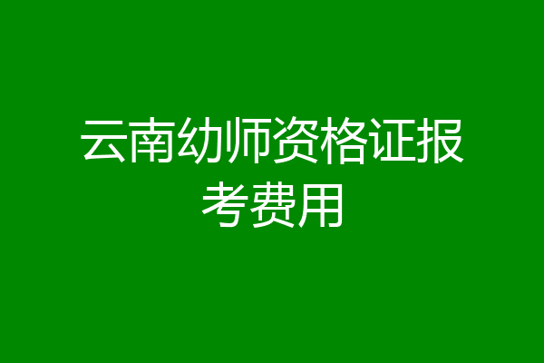 云南幼师资格证报考费用
