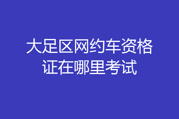 大足区网约车资格证在哪里考试