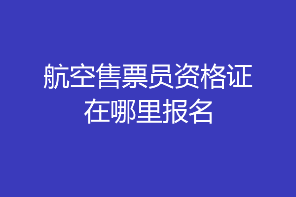 航空售票员资格证在哪里报名