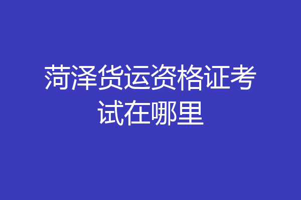 菏泽货运资格证考试在哪里