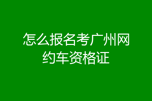 怎么报名考广州网约车资格证