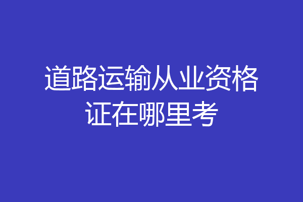 道路运输从业资格证在哪里考