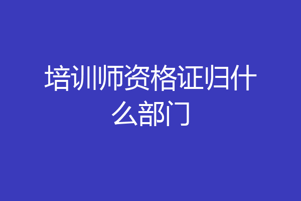 培训师资格证归什么部门