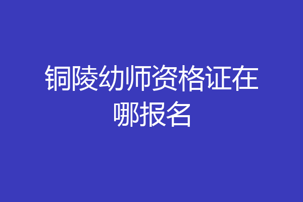 铜陵幼师资格证在哪报名