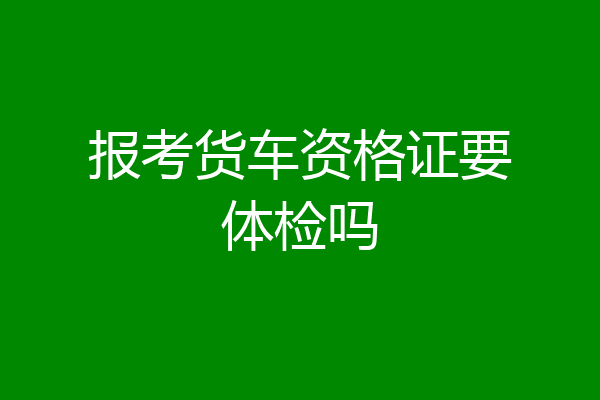 报考货车资格证要体检吗