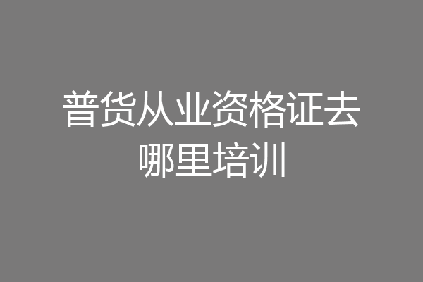 普货从业资格证去哪里培训