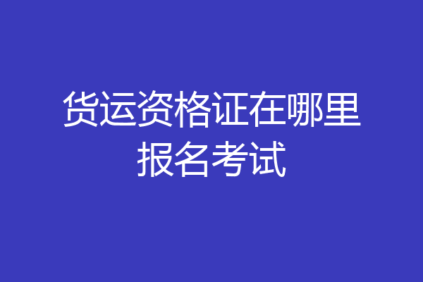 货运资格证在哪里报名考试