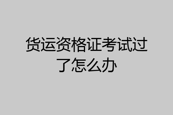 货运资格证考试过了怎么办