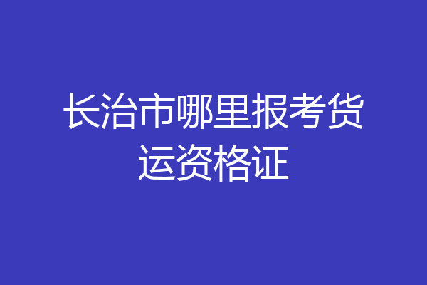 长治市哪里报考货运资格证