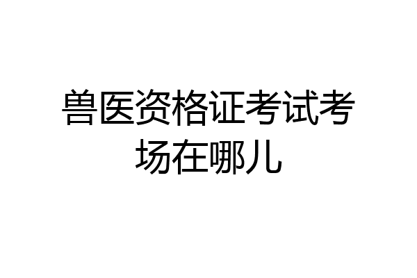 兽医资格证考试考场在哪儿