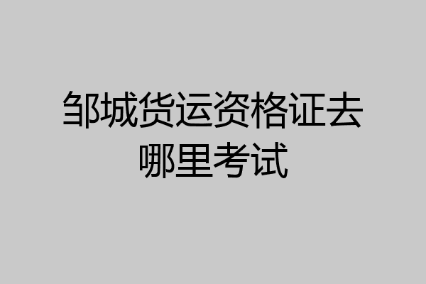 邹城货运资格证去哪里考试