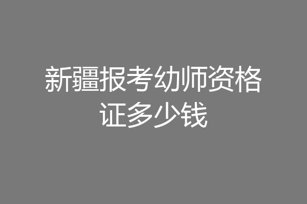 新疆报考幼师资格证多少钱