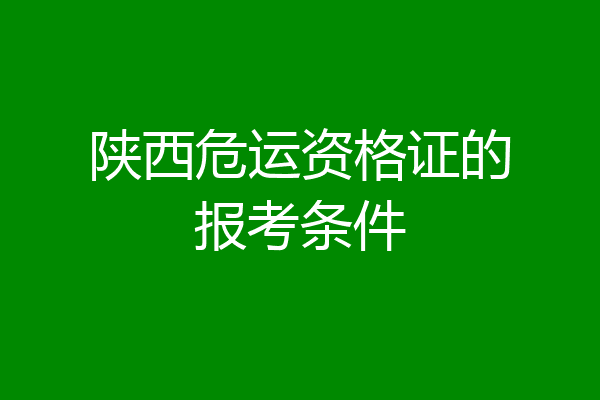 陕西危运资格证的报考条件