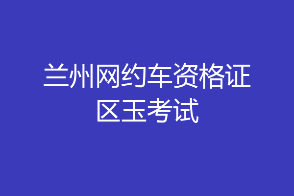 兰州网约车资格证区玉考试