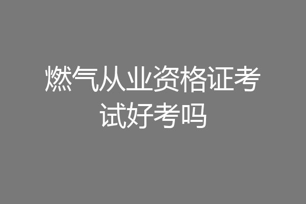 燃气从业资格证考试好考吗