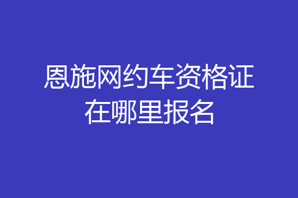 恩施网约车资格证在哪里报名
