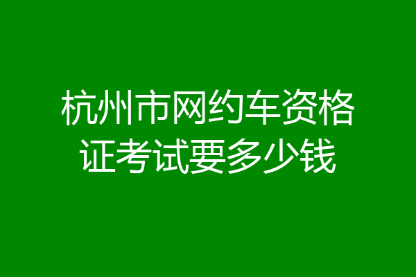 杭州市网约车资格证考试要多少钱
