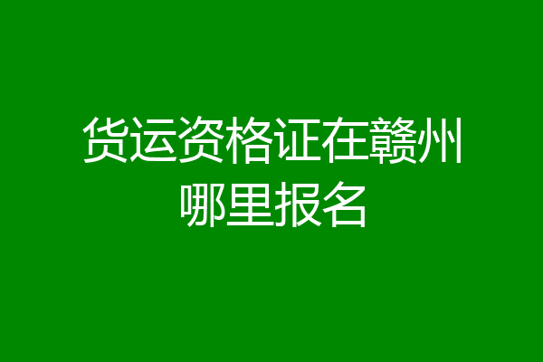 货运资格证在赣州哪里报名
