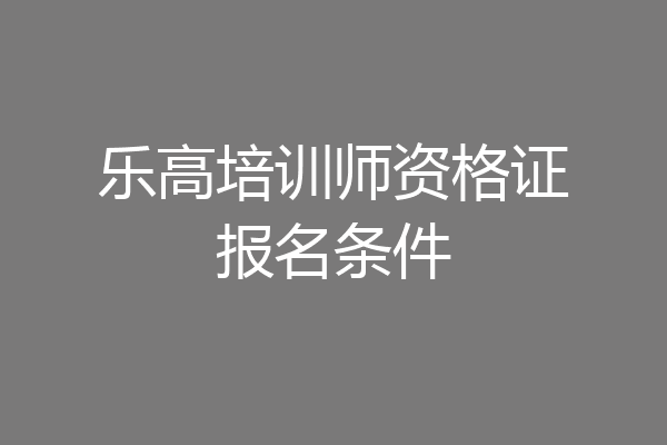 乐高培训师资格证报名条件