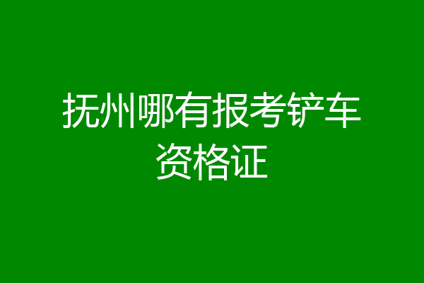 抚州哪有报考铲车资格证