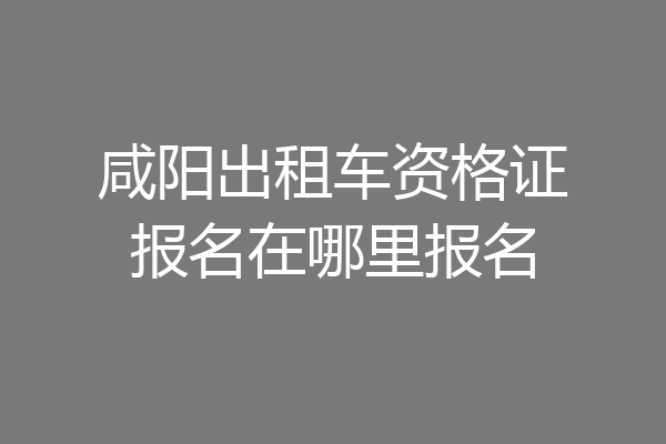 咸阳出租车资格证报名在哪里报名