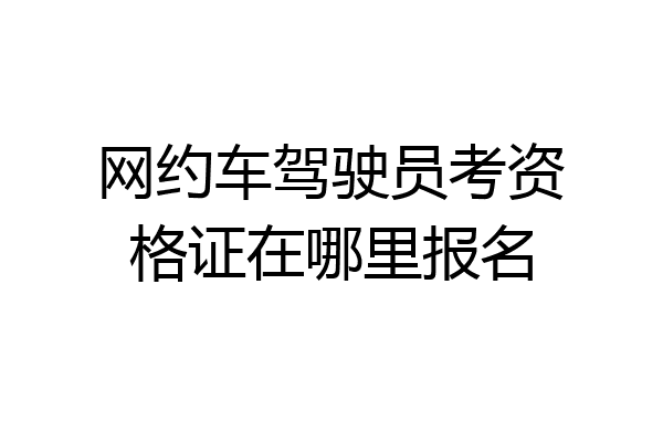 网约车驾驶员考资格证在哪里报名