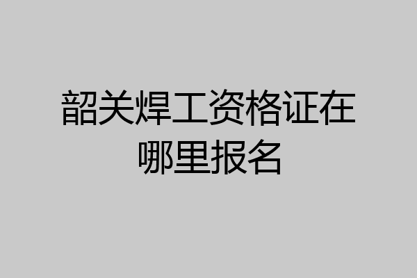 韶关焊工资格证在哪里报名