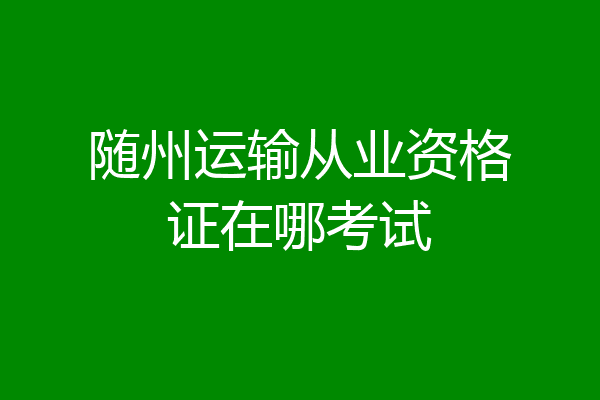 随州运输从业资格证在哪考试