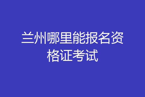 兰州哪里能报名资格证考试