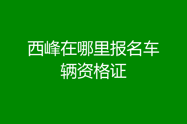 西峰在哪里报名车辆资格证