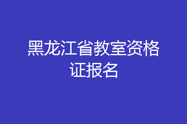 黑龙江省教室资格证报名
