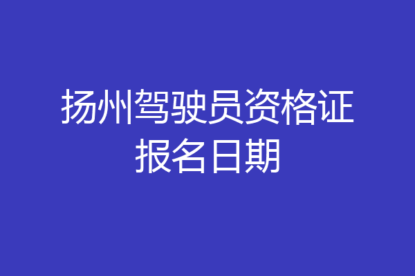 扬州驾驶员资格证报名日期