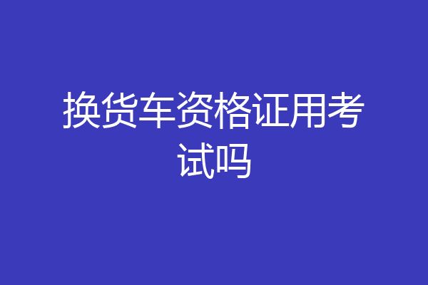 换货车资格证用考试吗