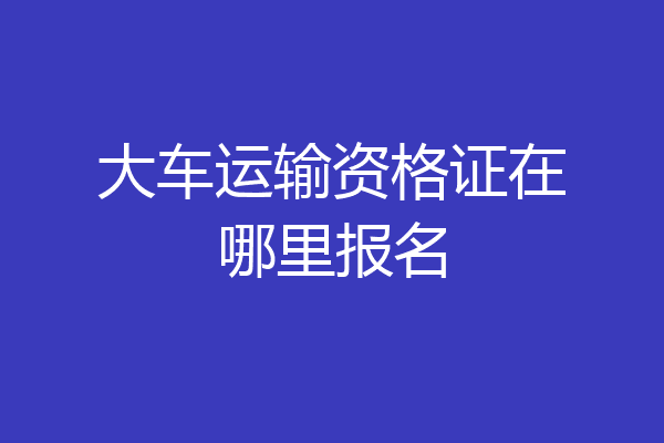大车运输资格证在哪里报名