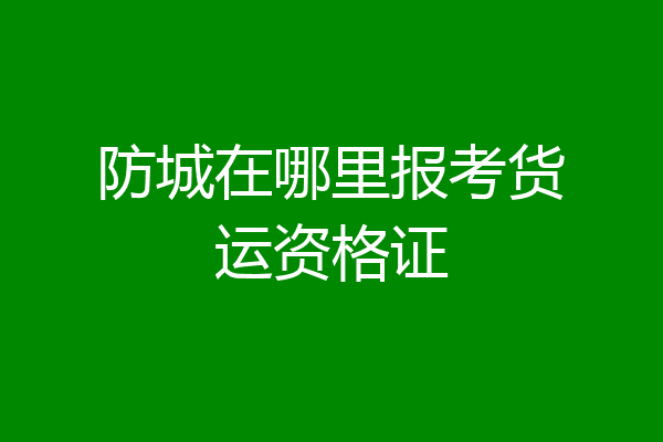 防城在哪里报考货运资格证